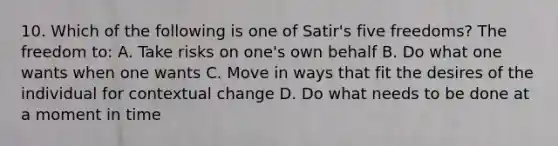 10. Which of the following is one of Satir's five freedoms? The freedom to: A. Take risks on one's own behalf B. Do what one wants when one wants C. Move in ways that fit the desires of the individual for contextual change D. Do what needs to be done at a moment in time