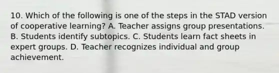 10. Which of the following is one of the steps in the STAD version of cooperative learning? A. Teacher assigns group presentations. B. Students identify subtopics. C. Students learn fact sheets in expert groups. D. Teacher recognizes individual and group achievement.