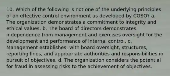 10. Which of the following is not one of the underlying principles of an effective control environment as developed by COSO? a. The organization demonstrates a commitment to integrity and ethical values. b. The board of directors demonstrates independence from management and exercises oversight for the development and performance of internal control. c. Management establishes, with board oversight, structures, reporting lines, and appropriate authorities and responsibilities in pursuit of objectives. d. The organization considers the potential for fraud in assessing risks to the achievement of objectives.