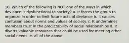 10. Which of the following is NOT one of the ways in which deviance is dysfunctional to society? a. It forces the group to organize in order to limit future acts of deviance b. It causes confusion about norms and values of society. c. It undermines members trust in the predictability of social relationships d. It diverts valuable resources that could be used for meeting other social needs. e. all of the above