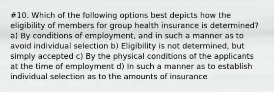 #10. Which of the following options best depicts how the eligibility of members for group health insurance is determined? a) By conditions of employment, and in such a manner as to avoid individual selection b) Eligibility is not determined, but simply accepted c) By the physical conditions of the applicants at the time of employment d) In such a manner as to establish individual selection as to the amounts of insurance