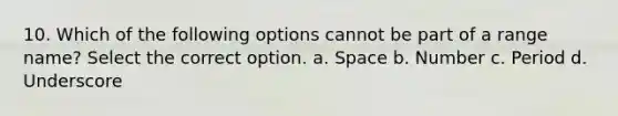 10. Which of the following options cannot be part of a range name? Select the correct option. a. Space b. Number c. Period d. Underscore