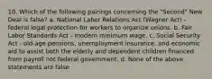 10. Which of the following pairings concerning the "Second" New Deal is false? a. National Labor Relations Act (Wagner Act) - federal legal protection for workers to organize unions. b. Fair Labor Standards Act - modern minimum wage. c. Social Security Act - old-age pensions, unemployment insurance, and economic aid to assist both the elderly and dependent children financed from payroll not federal government. d. None of the above statements are false