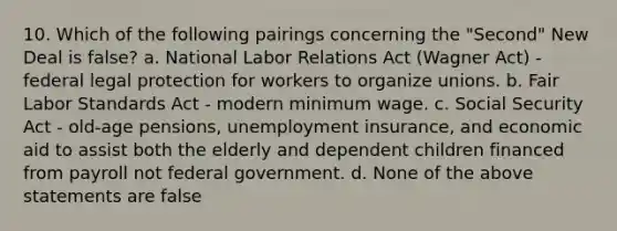 10. Which of the following pairings concerning the "Second" New Deal is false? a. National Labor Relations Act (Wagner Act) - federal legal protection for workers to organize unions. b. Fair Labor Standards Act - modern minimum wage. c. Social Security Act - old-age pensions, unemployment insurance, and economic aid to assist both the elderly and dependent children financed from payroll not federal government. d. None of the above statements are false