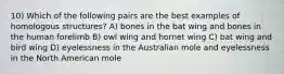 10) Which of the following pairs are the best examples of homologous structures? A) bones in the bat wing and bones in the human forelimb B) owl wing and hornet wing C) bat wing and bird wing D) eyelessness in the Australian mole and eyelessness in the North American mole