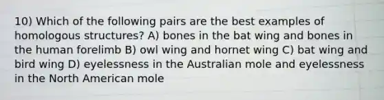 10) Which of the following pairs are the best examples of homologous structures? A) bones in the bat wing and bones in the human forelimb B) owl wing and hornet wing C) bat wing and bird wing D) eyelessness in the Australian mole and eyelessness in the North American mole