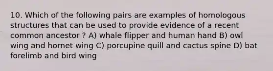 10. Which of the following pairs are examples of homologous structures that can be used to provide evidence of a recent common ancestor ? A) whale flipper and human hand B) owl wing and hornet wing C) porcupine quill and cactus spine D) bat forelimb and bird wing