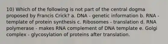 10) Which of the following is not part of the central dogma proposed by Francis Crick? a. DNA - genetic information b. RNA - template of protein synthesis c. Ribosomes - translation d. RNA polymerase - makes RNA complement of DNA template e. Golgi complex - glycosylation of proteins after translation.