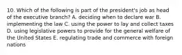 10. Which of the following is part of the president's job as head of the executive branch? A. deciding when to declare war B. implementing the law C. using the power to lay and collect taxes D. using legislative powers to provide for the general welfare of the United States E. regulating trade and commerce with foreign nations