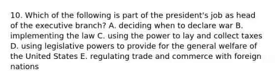 10. Which of the following is part of the president's job as head of the executive branch? A. deciding when to declare war B. implementing the law C. using the power to lay and collect taxes D. using legislative powers to provide for the general welfare of the United States E. regulating trade and commerce with foreign nations