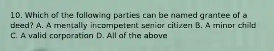 10. Which of the following parties can be named grantee of a deed? A. A mentally incompetent senior citizen B. A minor child C. A valid corporation D. All of the above