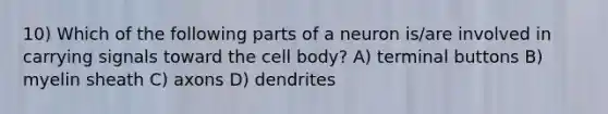 10) Which of the following parts of a neuron is/are involved in carrying signals toward the cell body? A) terminal buttons B) myelin sheath C) axons D) dendrites