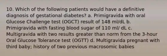 10. Which of the following patients would have a definitive diagnosis of gestational diabetes? a. Primigravida with oral Glucose Challenge test (OGCT) result of 148 ml/dL b. Primigravida with fasting blood sugar of 110 ml/ dL c. Multigravida with two results greater than norm from the 3-hour Oral Glucose Tolerance test (OGTT) d. Multigravida pregnant with third baby; history of two previous macrosomic babies