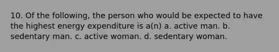 10. Of the following, the person who would be expected to have the highest energy expenditure is a(n) a. active man. b. sedentary man. c. active woman. d. sedentary woman.