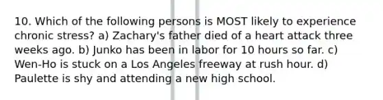10. Which of the following persons is MOST likely to experience chronic stress? a) Zachary's father died of a heart attack three weeks ago. b) Junko has been in labor for 10 hours so far. c) Wen-Ho is stuck on a Los Angeles freeway at rush hour. d) Paulette is shy and attending a new high school.