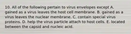 10. All of the following pertain to virus envelopes except A. gained as a virus leaves the host cell membrane. B. gained as a virus leaves the nuclear membrane. C. contain special virus proteins. D. help the virus particle attach to host cells. E. located between the capsid and nucleic acid.