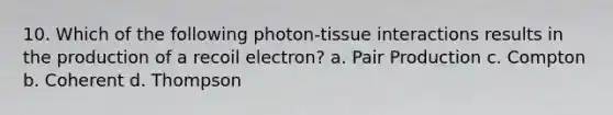 10. Which of the following photon-tissue interactions results in the production of a recoil electron? a. Pair Production c. Compton b. Coherent d. Thompson