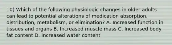 10) Which of the following physiologic changes in older adults can lead to potential alterations of medication absorption, distribution, metabolism, or elimination? A. Increased function in tissues and organs B. Increased muscle mass C. Increased body fat content D. Increased water content