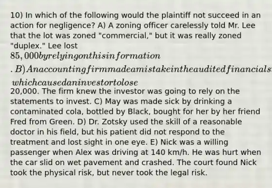 10) In which of the following would the plaintiff not succeed in an action for negligence? A) A zoning officer carelessly told Mr. Lee that the lot was zoned "commercial," but it was really zoned "duplex." Lee lost 85,000 by relying on this information. B) An accounting firm made a mistake in the audited financial statements, which caused an investor to lose20,000. The firm knew the investor was going to rely on the statements to invest. C) May was made sick by drinking a contaminated cola, bottled by Black, bought for her by her friend Fred from Green. D) Dr. Zotsky used the skill of a reasonable doctor in his field, but his patient did not respond to the treatment and lost sight in one eye. E) Nick was a willing passenger when Alex was driving at 140 km/h. He was hurt when the car slid on wet pavement and crashed. The court found Nick took the physical risk, but never took the legal risk.