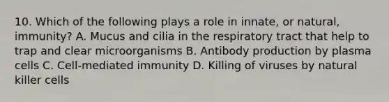 10. Which of the following plays a role in innate, or natural, immunity? A. Mucus and cilia in the respiratory tract that help to trap and clear microorganisms B. Antibody production by plasma cells C. Cell-mediated immunity D. Killing of viruses by natural killer cells