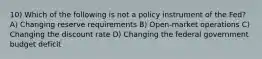 10) Which of the following is not a policy instrument of the Fed? A) Changing reserve requirements B) Open-market operations C) Changing the discount rate D) Changing the federal government budget deficit