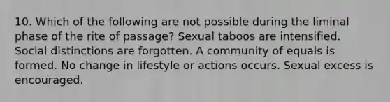 10. Which of the following are not possible during the liminal phase of the rite of passage? Sexual taboos are intensified. Social distinctions are forgotten. A community of equals is formed. No change in lifestyle or actions occurs. Sexual excess is encouraged.