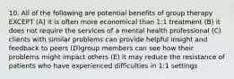 10. All of the following are potential benefits of group therapy EXCEPT (A) it is often more economical than 1:1 treatment (B) it does not require the services of a mental health professional (C) clients with similar problems can provide helpful insight and feedback to peers (D)group members can see how their problems might impact others (E) it may reduce the resistance of patients who have experienced difficulties in 1:1 settings