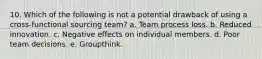 10. Which of the following is not a potential drawback of using a cross-functional sourcing team? a. Team process loss. b. Reduced innovation. c. Negative effects on individual members. d. Poor team decisions. e. Groupthink.