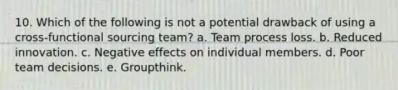 10. Which of the following is not a potential drawback of using a cross-functional sourcing team? a. Team process loss. b. Reduced innovation. c. Negative effects on individual members. d. Poor team decisions. e. Groupthink.