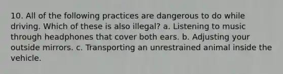 10. All of the following practices are dangerous to do while driving. Which of these is also illegal? a. Listening to music through headphones that cover both ears. b. Adjusting your outside mirrors. c. Transporting an unrestrained animal inside the vehicle.