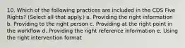 10. Which of the following practices are included in the CDS Five Rights? (Select all that apply.) a. Providing the right information b. Providing to the right person c. Providing at the right point in the workflow d. Providing the right reference information e. Using the right intervention format