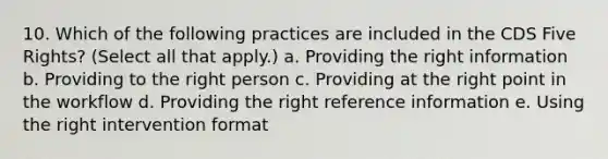 10. Which of the following practices are included in the CDS Five Rights? (Select all that apply.) a. Providing the right information b. Providing to the right person c. Providing at the right point in the workflow d. Providing the right reference information e. Using the right intervention format