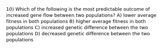 10) Which of the following is the most predictable outcome of increased gene flow between two populations? A) lower average fitness in both populations B) higher average fitness in both populations C) increased genetic difference between the two populations D) decreased genetic difference between the two populations