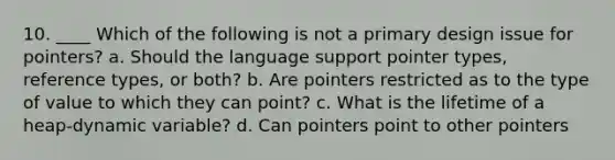 10. ____ Which of the following is not a primary design issue for pointers? a. Should the language support pointer types, reference types, or both? b. Are pointers restricted as to the type of value to which they can point? c. What is the lifetime of a heap-dynamic variable? d. Can pointers point to other pointers