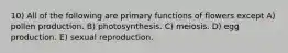 10) All of the following are primary functions of flowers except A) pollen production. B) photosynthesis. C) meiosis. D) egg production. E) sexual reproduction.