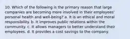 10. Which of the following is the primary reason that large companies are becoming more involved in their employees' personal health and well-being? a. It is an ethical and moral responsibility. b. It improves public relations within the community. c. It allows managers to better understand their employees. d. It provides a cost savings to the company.