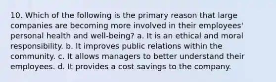 10. Which of the following is the primary reason that large companies are becoming more involved in their employees' personal health and well-being? a. It is an ethical and moral responsibility. b. It improves public relations within the community. c. It allows managers to better understand their employees. d. It provides a cost savings to the company.