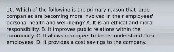 10. Which of the following is the primary reason that large companies are becoming more involved in their employees' personal health and well-being? A. It is an ethical and moral responsibility. B. It improves public relations within the community. C. It allows managers to better understand their employees. D. It provides a cost savings to the company.