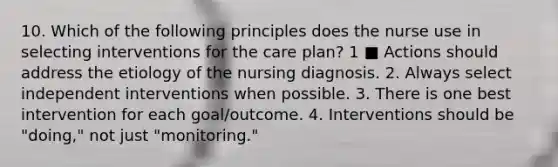 10. Which of the following principles does the nurse use in selecting interventions for the care plan? 1 ■ Actions should address the etiology of the nursing diagnosis. 2. Always select independent interventions when possible. 3. There is one best intervention for each goal/outcome. 4. Interventions should be "doing," not just "monitoring."