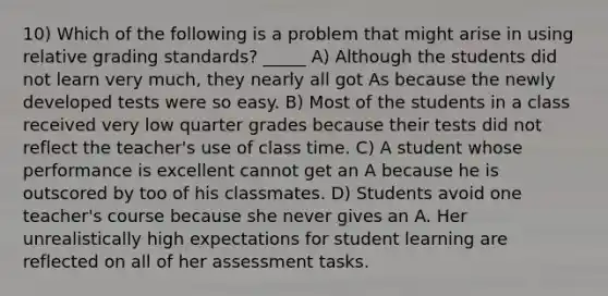 10) Which of the following is a problem that might arise in using relative grading standards? _____ A) Although the students did not learn very much, they nearly all got As because the newly developed tests were so easy. B) Most of the students in a class received very low quarter grades because their tests did not reflect the teacher's use of class time. C) A student whose performance is excellent cannot get an A because he is outscored by too of his classmates. D) Students avoid one teacher's course because she never gives an A. Her unrealistically high expectations for student learning are reflected on all of her assessment tasks.