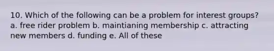 10. Which of the following can be a problem for interest groups? a. free rider problem b. maintianing membership c. attracting new members d. funding e. All of these
