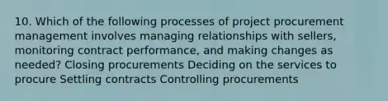 10. Which of the following processes of project procurement management involves managing relationships with sellers, monitoring contract performance, and making changes as needed? Closing procurements Deciding on the services to procure Settling contracts Controlling procurements