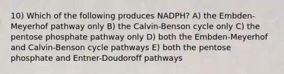 10) Which of the following produces NADPH? A) the Embden-Meyerhof pathway only B) the Calvin-Benson cycle only C) the pentose phosphate pathway only D) both the Embden-Meyerhof and Calvin-Benson cycle pathways E) both the pentose phosphate and Entner-Doudoroff pathways