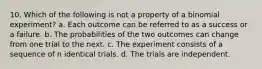 10. Which of the following is not a property of a binomial experiment? a. Each outcome can be referred to as a success or a failure. b. The probabilities of the two outcomes can change from one trial to the next. c. The experiment consists of a sequence of n identical trials. d. The trials are independent.