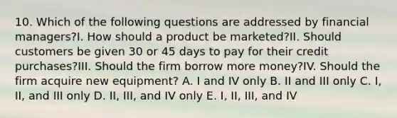 10. Which of the following questions are addressed by financial managers?I. How should a product be marketed?II. Should customers be given 30 or 45 days to pay for their credit purchases?III. Should the firm borrow more money?IV. Should the firm acquire new equipment? A. I and IV only B. II and III only C. I, II, and III only D. II, III, and IV only E. I, II, III, and IV