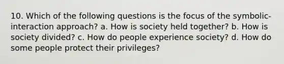 10. Which of the following questions is the focus of the symbolic-interaction approach? a. How is society held together? b. How is society divided? c. How do people experience society? d. How do some people protect their privileges?