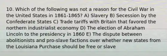 10. Which of the following was not a reason for the Civil War in the United States in 1861-1865? A) Slavery B) Secession by the Confederate States C) Trade tariffs with Britain that favored the northern industrialist economy D) The election of Abraham Lincoln to the presidency in 1860 E) The dispute between abolitionists and pro-slave factions over whether new states from the Louisiana Purchase should be free or slave