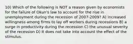 10) Which of the following is NOT a reason given by economists for the failure of Okun's law to account for the rise in unemployment during the recession of 2007-2009? A) increased willingness among firms to lay off workers during recessions B) a surge in productivity during the recession C) the unusual severity of the recession D) It does not take into account the effect of the stimulus.