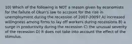 10) Which of the following is NOT a reason given by economists for the failure of Okun's law to account for the rise in unemployment during the recession of 2007-2009? A) increased willingness among firms to lay off workers during recessions B) a surge in productivity during the recession C) the unusual severity of the recession D) It does not take into account the effect of the stimulus.