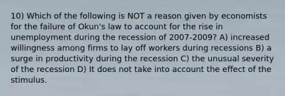 10) Which of the following is NOT a reason given by economists for the failure of Okun's law to account for the rise in unemployment during the recession of 2007-2009? A) increased willingness among firms to lay off workers during recessions B) a surge in productivity during the recession C) the unusual severity of the recession D) It does not take into account the effect of the stimulus.